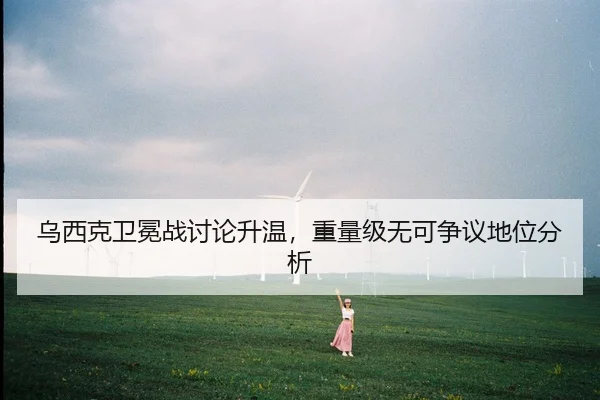 乌西克卫冕战讨论升温，重量级无可争议地位分析