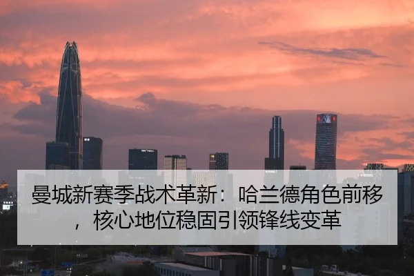 曼城新赛季战术革新：哈兰德角色前移，核心地位稳固引领锋线变革