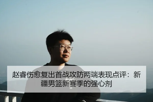 赵睿伤愈复出首战攻防两端表现点评：新疆男篮新赛季的强心剂