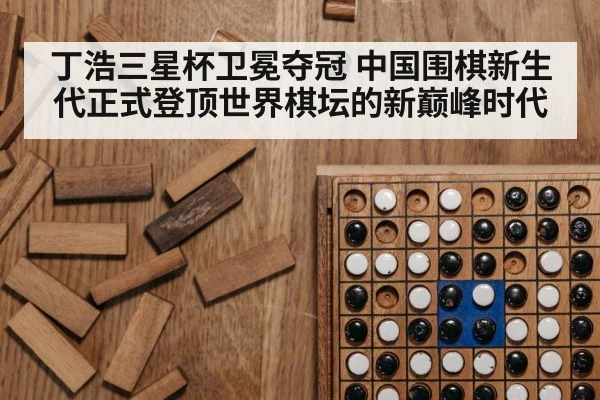 丁浩三星杯卫冕夺冠 中国围棋新生代正式登顶世界棋坛的新巅峰时代