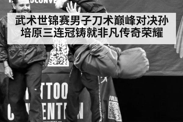 武术世锦赛男子刀术巅峰对决孙培原三连冠铸就非凡传奇荣耀